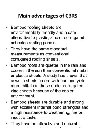 Main advantages of CBRS 
• Bamboo roofing sheets are 
environmentally friendly and a safe 
alternative to plastic, zinc or corrugated 
asbestos roofing panels. 
• They have the same standard 
measurements as conventional 
corrugated roofing sheets. 
• Bamboo roofs are quieter in the rain and 
cooler in the sun than conventional metal 
or plastic sheets. A study has shown that 
cows in sheds roofed with bamboo yield 
more milk than those under corrugated 
zinc sheets because of the cooler 
environment. 
• Bamboo sheets are durable and strong 
with excellent internal bond strengths and 
a high resistance to weathering, fire or 
insect attacks. 
• They have an attractive and natural 
appearance and are easy to work with 
 