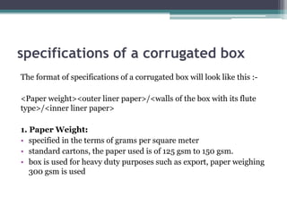specifications of a corrugated box
The format of specifications of a corrugated box will look like this :-
<Paper weight><outer liner paper>/<walls of the box with its flute
type>/<inner liner paper>
1. Paper Weight:
• specified in the terms of grams per square meter
• standard cartons, the paper used is of 125 gsm to 150 gsm.
• box is used for heavy duty purposes such as export, paper weighing
300 gsm is used
 