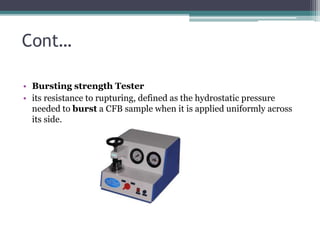 Cont…
• Bursting strength Tester
• its resistance to rupturing, defined as the hydrostatic pressure
needed to burst a CFB sample when it is applied uniformly across
its side.
 