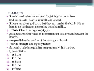 2. Adhesive
• Starch based adhesive are used for joining the outer liner.
• Sodium silicate (near to natural) also is used.
• Silicate can give rigid board but they can render the box brittle or
lend to de-lamination depending upon humidity.
3. Flute (Board corrugation) types
• S shaped arches or waves of the corrugated box, present between the
boards.
• run parallel to the surface of the corrugated board
• Provide strength and rigidity to box
• flutes also help in regulating temperature within the box.
• types of flutes
i. A flute
ii. C flute
iii. B flute
iv. E flute
v. F flute
 