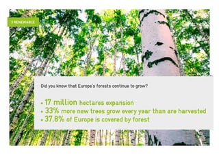 3 RENEWABLE




              Did you know that Europe’s forests continue to grow?


              • 17 million hectares expansion
              • 33% more new trees grow every year than are harvested
              • 37.8% of Europe is covered by forest
 