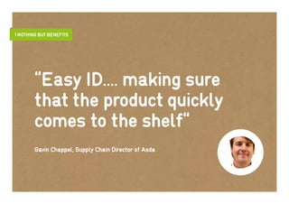 1 Nothing but benefits




        “Easy ID.... making sure
        that the product quickly
        comes to the shelf“
        Gavin Chappel, Supply Chain Director of Asda
 