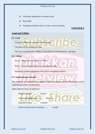 Dhakkan interview
Dhakkan interview Dhakkan Interview Dhakkan interview
12. Eliminates dependency on natural wood
13. Recyclable
14. Expedites production due to on line conveyor packing.
CHAPTER 5
Land and Utilities
5.1:- Land
An area of 2000 sq.ft is required for this project.
The space can be arranged on lease.
The rent is assumed at Rs. 16000 p.m and advance will be about Rs. 1.60 lakhs.
5.2:- Utilities
Power: The power requirement is 15 KW.
Water : Water is required for human consumption only.
Manpower: Labour requirement of the unit is estimated as follows.
5.3:- Implementation Schedule
The machines are available from supplier within one month’s period. The project can be
implemented within a month period.
IMPLEMENTATION SCHEDULE
Quotation period _ 10 days
Provisional registration _ 10 days
Sanction of loans _ 2 months
Delivery and erection of machine, _ 1 month
 