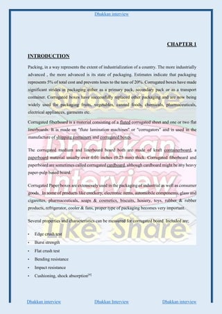 Dhakkan interview
Dhakkan interview Dhakkan Interview Dhakkan interview
CHAPTER 1
INTRODUCTION
Packing, in a way represents the extent of industrialization of a country. The more industrially
advanced , the more advanced is its state of packaging. Estimates indicate that packaging
represents 5% of total cost and prevents loses to the tune of 20%. Corrugated boxes have made
significant strides in packaging either as a primary pack, secondary pack or as a transport
container. Corrugated boxes have successfully replaced other packaging and are now being
widely used for packaging fruits, vegetables, canned foods, chemicals, pharmaceuticals,
electrical appliances, garments etc.
Corrugated fiberboard is a material consisting of a fluted corrugated sheet and one or two flat
linerboards. It is made on "flute lamination machines" or "corrugators" and is used in the
manufacture of shipping containers and corrugated boxes.
The corrugated medium and linerboard board both are made of kraft containerboard, a
paperboard material usually over 0.01 inches (0.25 mm) thick. Corrugated fiberboard and
paperboard are sometimes called corrugated cardboard, although cardboard might be any heavy
paper-pulp based board.
Corrugated Paper boxes are extensively used in the packaging of industrial as well as consumer
goods. In some of products like crockery, electronic items, automobile components, glass and
cigarettes, pharmaceuticals, soaps & cosmetics, biscuits, hosiery, toys, rubber & rubber
products, refrigerator, cooler & fans, proper type of packaging becomes very important.
Several properties and characteristics can be measured for corrugated board. Included are;
• Edge crush test
• Burst strength
• Flat crush test
• Bending resistance
• Impact resistance
• Cushioning, shock absorption[4]
 