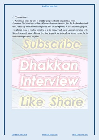 Dhakkan interview
Dhakkan interview Dhakkan Interview Dhakkan interview
• Tear resistance
• Grammage (mass per unit of area) for components and for combined board
Corrugated fiberboard has a higher stiffness (resistance to bending) than flat fiberboard of equal
mass, especially parallel to the corrugations. This can be explained by the Theorema Egregium.
The pleated board is roughly isometric to a flat plane, which has a Gaussian curvature of 0.
Since the material is curved in one direction, perpendicular to the pleats, it must remain flat in
the direction parallel to the pleats.
 