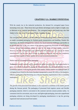 Dhakkan interview
Dhakkan interview Dhakkan Interview Dhakkan interview
CHAPTER 2 2.1:- MARKET POTENTIAL
With the steady rise in the industrial production, the demand for corrugated paper boxes
increasing every year. These boxes have got distinct advantages such as light in weight, easy
to fabricate as per required specifications. The corrugated papers and boards may also find
market in the rural areas for packing of fruits, vegetables & eggs.
The corrugated box industry is an inevitable part of manufacturing sectors which rely heavily
on ample corrugated packaging for finished goods transportation and handling. Despite this
importance, the Indian corrugated box industry has faced numerous challenges and hurdles in
its growth pace due to the very nature of the industry comprising thousands of small players
running manual/semi-automatic plants to cater to the needs of local nearby industries.
However, the tide of liberalization and globalization has brought new ray of hope for Indian
manufacturers who are now more willing to upgrade technology and turn into completely
automatic lines capable of faster, quality driven and economical production.
Market analysis of corrugated box packaging
Technavio’s market research analyst predicts the global corrugated box packaging market to
grow at a CAGR of around 5% during the forecast period. The increased demand from the
ecommerce industry is driving the growth of this market. Online retailers use different types of
corrugated boxes based on the kind of product transported to ensure the safety of the products.
Effective packaging is fast becoming one of the key business requirements in the e-commerce
marketplace.
The growth of the processed food industry is also expected to contribute to the market growth
during the forecast period. The packaging of processed food requires secure and flexible
packaging material, which is convenient to the customer and also ensures product safety. As
consumers look for convenient, easy-to-use, and lightweight packaging, innovative paperboard
packaging solutions are being developed by packaging manufacturers to tap the growing
organized retail and processed food market.
 