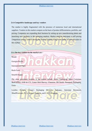 Dhakkan interview
Dhakkan interview Dhakkan Interview Dhakkan interview
2.4:-Competitive landscape and key vendors
The market is highly fragmented with the presence of numerous local and international
suppliers. Vendors in this market compete on the basis of product differentiation, portfolio, and
pricing. Companies are expanding their business by setting up new manufacturing plants and
launching new products in the emerging markets. Market analysts anticipate a stiff pricing
competition among vendors during the forecast period owing to the influx of new providers in
this market.
2.5:-The key vendors in the market are -
Mondi
Georgia-Pacific
International Paper
Roch-Tenn
Smurfit Kappa
The other prominent vendors in the market include Archis Packaging, Bates Container,
BioPAPPEL SAB de CV, Carter Holt Harvey, Clarasion, DS Smith, Dunapack Packaging,
Emin
Leydier, Europac Group’s Packaging Division, Induspac, Interstate Resources,
MeadWestvaco, PCA, Sonoco Products, and U.S. Corrugated.
 