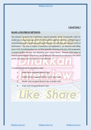 Dhakkan interview
Dhakkan interview Dhakkan Interview Dhakkan interview
CHAPTER 3
BASIS AND PRESUMPTIONS
The estimates are drawn for a production, capacity generally techno economically viable for
model type of manufacturing activity. The information supplied is based on a standard type of
manufacturing activity utilizing conventional technique of production and optimum levels of
performance. The costs in respect of machinery and equipment’s, raw materials and selling
prices of the furnished products etc. are those generally obtaining at the time of the preparation
of project profiles and may vary depending upon various factors. Whereas some names of
manufacturing/supplies of machinery and equipments, raw material are indicated at the end of
profile, these are by no means exclusive or exhaustive.
Corrugated board can be classified as under :
1. Single faced corrugated Board (2 ply)
2. Double faced corrugated Board (3 ply or single wall)
3. Double wall corrugated Board (5 ply or double wall)
4. Triple wall corrugated Board (7 ply)
 