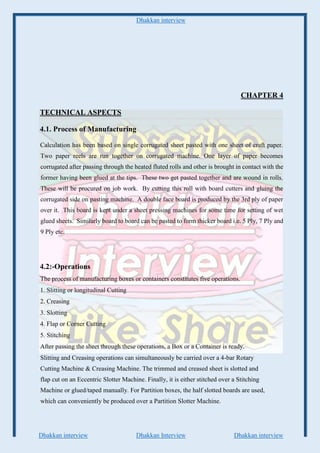 Dhakkan interview
Dhakkan interview Dhakkan Interview Dhakkan interview
CHAPTER 4
TECHNICAL ASPECTS
4.1. Process of Manufacturing
Calculation has been based on single corrugated sheet pasted with one sheet of craft paper.
Two paper reels are run together on corrugated machine. One layer of paper becomes
corrugated after passing through the heated fluted rolls and other is brought in contact with the
former having been glued at the tips. These two get pasted together and are wound in rolls.
These will be procured on job work. By cutting this roll with board cutters and gluing the
corrugated side on pasting machine. A double face board is produced by the 3rd ply of paper
over it. This board is kept under a sheet pressing machines for some time for setting of wet
glued sheets. Similarly board to board can be pasted to form thicker board i.e. 5 Ply, 7 Ply and
9 Ply etc.
4.2:-Operations
The process of manufacturing boxes or containers constitutes five operations.
1. Slitting or longitudinal Cutting
2. Creasing
3. Slotting
4. Flap or Corner Cutting
5. Stitching
After passing the sheet through these operations, a Box or a Container is ready.
Slitting and Creasing operations can simultaneously be carried over a 4-bar Rotary
Cutting Machine & Creasing Machine. The trimmed and creased sheet is slotted and
flap cut on an Eccentric Slotter Machine. Finally, it is either stitched over a Stitching
Machine or glued/taped manually. For Partition boxes, the half slotted boards are used,
which can conveniently be produced over a Partition Slotter Machine.
 