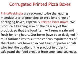Corrugated Printed Pizza Boxes
PrintWeekIndia are reckoned to be the leading
manufacturer of providing an excellent range of
packaging boxes, especially Printed Pizza Boxes. We
produce it keeping in mind the delicacy of the
product, so that the food item will remain safe and
fresh for long hours. Our boxes have been designed in
multifarious sizes to suit the various requirements of
the clients. We have an expert team of professionals
who test the quality of the product in order to
safeguard the food product from smell and sourness.
 