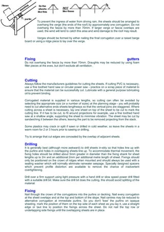 To prevent the ingress of water from driving rain, the sheets should be arranged to
overhang the verge (the ends of the roof) by approximately one corrugation. Do not
overhang the fascia by more than 70mm. If larger verge or fascia overlaps are
used, the wind will tend to catch this area and wind damage to the roof may result.
Verges should be formed by either nailing the final corrugation over a raised barge
sing a ridge piece to lay over the verge.board or u
Fixing gutters
Do not overhang the fascia by more than 70mm. Draughts may be reduced by using foam
filler pieces at the eves, but don't exclude all ventilation.
Cutting
Always follow the manufacturers guidelines for cutting the sheets. If cutting PVC is necessary,
use a fine toothed hand saw or circular power saw - practice on a scrap piece of material to
ensure that the material can be successfully cut. Lubricate with a general purpose lubricating
oil to prevent binding.
Corrugated material is supplied in various lengths, so cutting can often be avoided by
selecting the appropriate size (or a number of sizes) at the planning stage - you will probably
need to cut alternative ends sheets lengthways so that the vertical joins are staggered. Where
cutting across a sheet is necessary, lay one sheet on top of the sheet to be cut to mark the
cutting line. If it has to be cut, to fit around projections for example, use a fine toothed hand
saw at a shallow angle, supporting the sheet to minimise vibration. The sheet may be cut by
sandwiching it between the others, leaving the part to be removed projecting from the stack.
Some plastics may crack or split if sawn or drilled in cold weather, so leave the sheets in a
warm room for 2 or 3 hours prior to sawing or drilling.
Try to arrange that cut edges are concealed by the overlap of adjacent sheets.
Drilling
It is generally best (although more awkward) to drill sheets in-stitu so that holes line up with
the purlins and holes in overlapping sheets line up. To accommodate thermal movement, the
fixing holes should be drilled about 5mm greater in diameter than the fixing shank for sheet
lengths up to 2m and an additional 2mm per additional metre length of sheet. Fixings should
only be positioned on the crown of ridges when mounted and should always be used with a
sealing washer which will normally eliminate rainwater seepage. Specially designed spacers
which prevent profile distortion are available to remove the chance of inadvertent
overtightening.
Drill over a firm support using light pressure with a hand drill or slow speed power drill fitted
with a suitable drill bit. Make sure the drill bit does the cutting, this should avoid splitting of the
material.
Fixing
Nail through the crown of the corrugations into the purlins or decking. Nail every corrugation
at the sheet overlaps and at the top and bottom of the slope. Nail centres may be reduced to
alternative corrugation at immediate purlins. So you don't 'lose' the purlins on opaque
sheeting, mark the position of them on the top side of each sheet as you lay it, use a straight
edge or taut line to position the fixings across the sheet. Do not nail the top row or
underlapping side fixings until the overlapping sheets are in place.
 