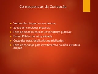 Consequencias da Corrupção
 Verbas não chegam ao seu destino;
 Saúde em condições precárias;
 Falta de dinheiro para as universidades públicas;
 Ensino Público de má qualidade;
 Custo das obras duplicados ou triplicados;
 Falta de recursos para investimentos na infra-estrutura
do país
 