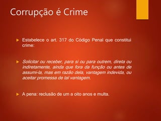 Corrupção é Crime
 Estabelece o art. 317 do Código Penal que constitui
crime:
 Solicitar ou receber, para si ou para outrem, direta ou
indiretamente, ainda que fora da função ou antes de
assumi-la, mas em razão dela, vantagem indevida, ou
aceitar promessa de tal vantagem.
 A pena: reclusão de um a oito anos e multa.
 