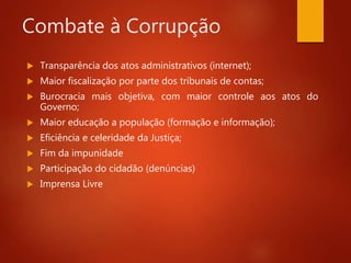 Combate à Corrupção
 Transparência dos atos administrativos (internet);
 Maior fiscalização por parte dos tribunais de contas;
 Burocracia mais objetiva, com maior controle aos atos do
Governo;
 Maior educação a população (formação e informação);
 Eficiência e celeridade da Justiça;
 Fim da impunidade
 Participação do cidadão (denúncias)
 Imprensa Livre
 