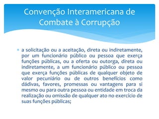  a solicitação ou a aceitação, direta ou indiretamente,
por um funcionário público ou pessoa que exerça
funções públicas, ou a oferta ou outorga, direta ou
indiretamente, a um funcionário público ou pessoa
que exerça funções públicas de qualquer objeto de
valor pecuniário ou de outros benefícios como
dádivas, favores, promessas ou vantagens para si
mesmo ou para outra pessoa ou entidade em troca da
realização ou omissão de qualquer ato no exercício de
suas funções públicas;
Convenção Interamericana de
Combate à Corrupção
 
