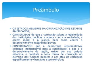  OS ESTADOS MEMBROS DA ORGANIZAÇÃO DOS ESTADOS
AMERICANOS,
 CONVENCIDOS de que a corrupção solapa a legitimidade
das instituições públicas e atenta contra a sociedade, a
ordem moral e a justiça, bem como contra o
desenvolvimento integral dos povos;
 CONSIDERANDO que a democracia representativa,
condição indispensável para a estabilidade, a paz e o
desenvolvimento da região, exige, por sua própria
natureza, o combate a toda forma de corrupção no
exercício das funções públicas e aos atos de corrupção
especificamente vinculados a seu exercício;
Preâmbulo
 