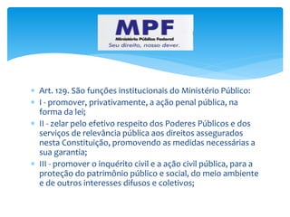  Art. 129. São funções institucionais do Ministério Público:
 I - promover, privativamente, a ação penal pública, na
forma da lei;
 II - zelar pelo efetivo respeito dos Poderes Públicos e dos
serviços de relevância pública aos direitos assegurados
nesta Constituição, promovendo as medidas necessárias a
sua garantia;
 III - promover o inquérito civil e a ação civil pública, para a
proteção do patrimônio público e social, do meio ambiente
e de outros interesses difusos e coletivos;
 