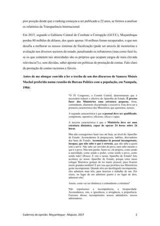 Cadernos de opinião. Moçambique - Maputo. 2017 2
pior posição desde que o ranking começou a ser publicado a 22 anos, se formos a analisar
os relatórios da Transparência Internacional.
Em 2015, segundo o Gabinete Central de Combate a Corrupção (GCCC), Moçambique
perdeu 80 milhões de dólares, dos quais apenas 14 milhoes foram recuperados, o que nos
desafia a melhorar os nossos sistemas de fiscalização (pode ser através de monitorias e
avaliação nos diversos sectores do estado, penalisando os infratctores (mas como fazê-lo,
se os que cometem tais atrocidades são os próprios que ocupam cargos de mais elevada
relevância?) e, sem dúvidas, saber apostar em políticas de prestação de contas. Falo claro
de prestação de contas racionais e fiáveis.
Antes de me alongar convido a ler o trecho de um dos discursos de Samora Moisés
Machel proferido numa reunião do Bureau Político com a população, em Nampula,
1984:
"O IV Congresso, o Comité Central, determinaram que é
necessário reduzir o efectivo do Aparelho de Estado. É preciso
fazer dos Ministérios uma estrutura pequena, forte,
contundente, altamente disciplinada e executiva. Esta deve ser a
primeira característica dos Ministérios que queremos, nossos.
A segunda característica é que o pessoal deve ser qualificado,
competente, operativo, eficiente, eficaz e capaz.
A terceira característica é que o Ministério deve ser uma
estrutura dinâmica, capaz de operar 24 horas sobre 24
horas.
Mas não conseguimos fazer isso até hoje, ao nível do Aparelho
de Estado. Acomodamos lá preguiçosos, ladrões, desviadores
dos bens do Estado. Acomodamos lá pessoal incompetente,
incapaz, que não sabe o que é cortesia, que não sabe a quem
está a servir. Não sabe ser servidor do povo, nem sabe mesmo o
que é o povo. Não tem patrão. Sente-se, ele próprio, como sendo
a autoridade, como sendo o poder, como sendo o povo, como
sendo tudo! (Risos). É isto o nosso Aparelho de Estado! Isto
acontece no nosso Aparelho de Estado, porque estes meus
colegas Ministros gostam de ter muito pessoal, para ficarem
muito grandes também! É por isso que prolifera nos Ministérios
gente incompetente. Quando têm um dactilógrafo incompetente,
eles admitem mais três, para fazerem o trabalho de um. Por
vezes, no lugar de um admitem quatro e no lugar de dois,
admitem oito!
Assim, como vai ser dinâmica e contundente a estrutura?
Não expulsamos a incompetência, a incapacidade.
Acomodamos, sim, a ignorância, a arrogância, a prepotência.
Fazemos desses incompetentes nossos aduladores, nossos
admiradores.
 