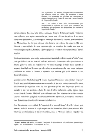 Cadernos de opinião. Moçambique - Maputo. 2017 3
Não expulsamos, não punimos, não prendemos os motoristas
que destroem carros do Estado, que atropelam e matam
cidadãos. Não prendemos, não julgamos, não condenamos os
que desviam os bens do Estado . É assim que o nosso Aparelho
de Estado está infiltrado.
Mas a luta contra a fome passa necessariamente pela
reorganização do Aparelho de Estado, pela eliminação dos
prepotentes, dos arrogantes, dos preguiçosos, dos ladrões no
Aparelho de Estado."
Certamente que depois de ler o trecho, acima, do discurso de Samora Machel 2
notamos,
na actualidade, uma roptura com aquilo que chamaria de valorização racional de um povo,
ou se ainda preferirmos, o respeito pelas lideranças no contexto africano, particularmente
em Moçambique (se formos a tomar este discurso na essência da palavra). Há, sem
dúvidas, a necessidade de uma reestruturação da máquina do estado, mas que tal
resstruturação significa, também, a participação da sociedade na implementação de tais
anseios.
Continuar cego nao é uma opção para quem sabe que ainda pode recuperar a “visão”, mas
estar paralítico e ver seu país ruir pode ser alternativa de quem acredita que somente as
futuras gerações serão as responsáveis por uma mudança. Coloco, neste sentido, a
aparente dualidade de Homens que não sabem se decidem acordar para tomar banho ou
continuam na manta e sentem a quentura (da manta) que pode retardar o seu
desenvolvimento.
Quando Samora Machel diz que “É preciso fazer dos Ministérios uma estrutura pequena”
desafia a sociedade (moçambicana) a repensar não só nos seus gastos, mas também numa
ética laboral que significa acima de tudo perceber que há uma nação que precisa de
atenção e não um escritório cheio de mao-de-obra ineficiente. Aliás, pensar nesta
perspectiva de Samora Machael, provavelmente nos faça repensar no como formatar
(recriar) ministérios que já se encontram enfermados de lerdeza, ineficiência e acima de
tudo do desconhecimento sobre as suas reais funções.
Sem dúvidas que a necessidade de “o pessoal deve ser qualificado” deve/deveria ser uma
aposta a se levar a sérios se o que se precisar for um estado virado para o futuro. Um
futuro de oportunidades e de desenvolvimento, onde as “doenças crónicas e agudas” etc
2
Samora Moisés Machel foi o primeiro Presidente da República de Moçambique e quem dirigiu
o país a sua independência a 25 de junho de 1975.
 