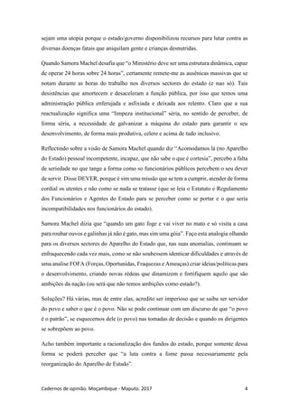 Cadernos de opinião. Moçambique - Maputo. 2017 4
sejam uma utopia porque o estado/governo disponibilizou recursos para lutar contra as
diversas doenças fatais que aniquilam gente e crianças desnutridas.
Quando Samora Machel desafia que “o Ministério deve ser uma estrutura dinâmica, capaz
de operar 24 horas sobre 24 horas”, certamente remete-me as ausênicas massivas que se
notam durante as horas do trabalho nos diversos sectores do estado (e nao só). Tais
desistências que amortecem e desaceleram a função pública, por isso que temos uma
administração pública enferujada e asfixiada e deixada aos relento. Claro que a sua
reactualização significa uma “limpeza institucional” séria, no sentido de perceber, de
forma séria, a necessidade de galvanizar a máquina do estado para garantir o seu
desenvolvimento, de forma mais produtiva, celere e acima de tudo inclusivo.
Reflectindo sobre a visão de Samora Machel quando diz “Acomodamos lá (no Aparelho
do Estado) pessoal incompetente, incapaz, que não sabe o que é cortesia”, percebo a falta
de seriedade no que tange a forma como so funcionários públicos percebem o seu dever
de servir. Disse DEVER, porque é sim uma missão que se tem a cumprir, atender de forma
cordial os utentes e não como se nada se tratasse (que se leia o Estatuto e Regulamento
dos Funcionários e Agentes do Estado para se perceber como se portar e o que seria
incompatibilidades nos funcionários do estado).
Samora Machel dizia que “quando um gato foge e vai viver no mato e só visita a casa
para roubar ouvos e galinhas já não é gato, mas sim uma góia”. Faço esta analogia olhando
para os diversos sectores do Aparelho do Estado que, nas suas anomalias, continuam se
enfraquecendo cada vez mais, como se não soubessem identicar dificuldades e através de
uma analise FOFA (Forças, Oportunidas, Fraquezas e Ameaças) criar ideias/políticas para
o desenvolvimento, criando novas rédeas que dinamizem e fortifiquem aquilo que são
ambições da nação (ou será que não temos ambições como estado?).
Soluções? Há várias, mas de entre elas, acredito ser imperioso que se saiba ser servidor
do povo e saber o que é o povo. Não se pode continuar com um discurso de que “o povo
é o patrão”, se esquecemos dele (o povo) nas tomadas de decisão e quando os dirigentes
se sobrepõem ao povo.
Acho também importante a racionalização dos fundos do estado, porque somente dessa
forma se poderá perceber que “a luta contra a fome passa necessariamente pela
reorganização do Aparelho de Estado”.
 