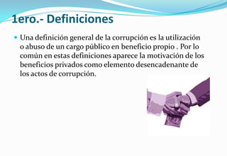 1ero.- Definiciones
 Una definición general de la corrupción es la utilización
o abuso de un cargo público en beneficio propio . Por lo
común en estas definiciones aparece la motivación de los
beneficios privados como elemento desencadenante de
los actos de corrupción.
 