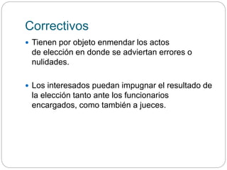Correctivos
 Tienen por objeto enmendar los actos
de elección en donde se adviertan errores o
nulidades.
 Los interesados puedan impugnar el resultado de
la elección tanto ante los funcionarios
encargados, como también a jueces.
 