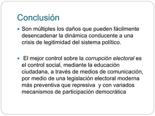 Conclusión
 Son múltiples los daños que pueden fácilmente
desencadenar la dinámica conducente a una
crisis de legitimidad del sistema político.
 El mejor control sobre la corrupción electoral es
el control social, mediante la educación
ciudadana, a través de medios de comunicación,
por medio de una legislación electoral moderna
más preventiva que represiva y con variados
mecanismos de participación democrática
 