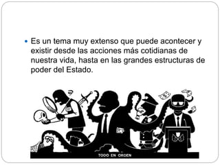  Es un tema muy extenso que puede acontecer y
existir desde las acciones más cotidianas de
nuestra vida, hasta en las grandes estructuras de
poder del Estado.
 