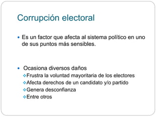 Corrupción electoral
 Es un factor que afecta al sistema político en uno
de sus puntos más sensibles.
 Ocasiona diversos daños
Frustra la voluntad mayoritaria de los electores
Afecta derechos de un candidato y/o partido
Genera desconfianza
Entre otros
 