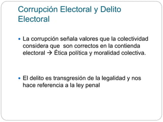 Corrupción Electoral y Delito
Electoral
 La corrupción señala valores que la colectividad
considera que son correctos en la contienda
electoral  Ética política y moralidad colectiva.
 El delito es transgresión de la legalidad y nos
hace referencia a la ley penal
 
