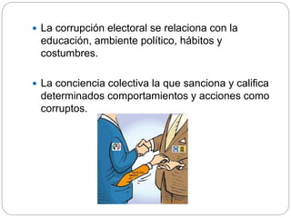  La corrupción electoral se relaciona con la
educación, ambiente político, hábitos y
costumbres.
 La conciencia colectiva la que sanciona y califica
determinados comportamientos y acciones como
corruptos.
 