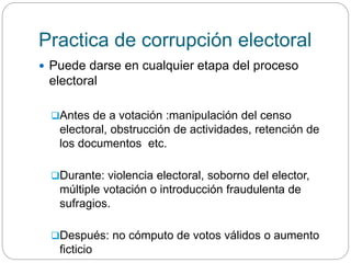 Practica de corrupción electoral
 Puede darse en cualquier etapa del proceso
electoral
Antes de a votación :manipulación del censo
electoral, obstrucción de actividades, retención de
los documentos etc.
Durante: violencia electoral, soborno del elector,
múltiple votación o introducción fraudulenta de
sufragios.
Después: no cómputo de votos válidos o aumento
ficticio
 