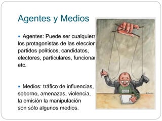Agentes y Medios
 Agentes: Puede ser cualquiera de
los protagonistas de las elecciones:
partidos políticos, candidatos,
electores, particulares, funcionarios,
etc.
 Medios: tráfico de influencias,
soborno, amenazas, violencia,
la omisión la manipulación
son sólo algunos medios.
 