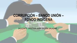 CORRUPCIÓN – BANCO UNIÓN –
FONDO INDÍGENA
DOCENTE: DOCTOR JUAN JALDÍN SALAZAR
 