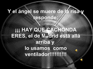 Y el ángel se muere de la risa y responde: ¡¡¡ HAY QUE CACHONDA ERES, el de Madrid está allá arriba y  lo usamos  como ventilador!!!!!!!!!! 