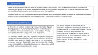 El delito de enriquecimiento ilícito es el efecto, de múltiples factores que lo ocasionan, como son, falta de educación con valores, falta de
transparencia en la rendición de cuentas, amplia discrecionalidad del ejercicio público establecido en la ley, falta de supervisión en el uso de
recursos públicos, falta de vocación y profesionalismo en los servidores públicos.
Es de suma importancia para hacer frente al delito de enriquecimiento ilícito, el compromiso de todos los órganos de gobierno y de la población,
cobijados con una motivación y actitud autentica para formular e implementar una política criminal pertinente.
CONCLUSIONES
EVASIÓN FISCAL GUBERNAMENTAL
En Ecuador, el acto de ocultar ingresos para evadir el pago
de impuestos de manera intencional está tipificado como
el delito de defraudación tributaria en el Código Penal y
tiene penas de entre uno y siete años de prisión,
El uso de empresas fantasmas es un
esquema de planificación fiscal agresiva, a
través del cual se pretende sustentar costos
irreales, justificar adquisiciones de
mercadería de procedencia ilegal, ocultar
pagos ilícitos, y, principalmente, reducir el
pago de impuestos y con ello la
participación de los trabajadores en las
utilidades.
Los paraísos fiscales atentan contra los sistemas tributarios,
y en consecuencia, debilitan las finanzas públicas, implican
pérdidas para las arcas fiscales, y esto a su vez, se traduce
en menos recursos disponibles para la inversión del Estado
en servicios públicos de calidad tales como educación, salud,
sanidad, protección social, entre otros.
 
