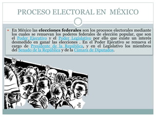 PROCESO ELECTORAL EN MÉXICO
 En México las elecciones federales son los procesos electorales mediante
los cuales se renuevan los poderes federales de elección popular, que son
el Poder Ejecutivo y el Poder Legislativo por ello que existe un interés
desmedido en ganar las elecciones . En el Poder Ejecutivo se renueva el
cargo de Presidente de la República, y en el Legislativo los miembros
del Senado de la República y de la Cámara de Diputados.
 
