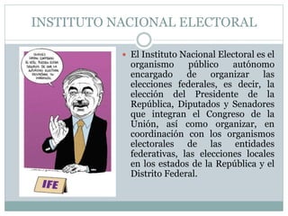 INSTITUTO NACIONAL ELECTORAL
 El Instituto Nacional Electoral es el
organismo público autónomo
encargado de organizar las
elecciones federales, es decir, la
elección del Presidente de la
República, Diputados y Senadores
que integran el Congreso de la
Unión, así como organizar, en
coordinación con los organismos
electorales de las entidades
federativas, las elecciones locales
en los estados de la República y el
Distrito Federal.
 
