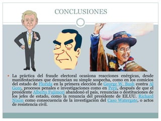 CONCLUSIONES
 La práctica del fraude electoral ocasiona reacciones enérgicas, desde
manifestaciones que denuncian su simple sospecha, como en los comicios
del estado de Florida en la primera elección de George W. Bush contra Al
Gore, procesos penales e investigaciones como en Perú, después de que el
presidente Alberto Fujimori abandonó el país, renuncias o destituciones de
los jefes de estado, como la renuncia del presidente de EE.UU. Richard
Nixon como consecuencia de la investigación del Caso Watergate, o actos
de resistencia civil.
 