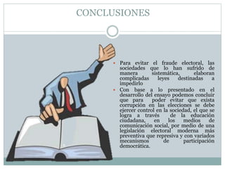 CONCLUSIONES
 Para evitar el fraude electoral, las
sociedades que lo han sufrido de
manera sistemática, elaboran
complicadas leyes destinadas a
impedirlo
 Con base a lo presentado en el
desarrollo del ensayo podemos concluir
que para poder evitar que exista
corrupción en las elecciones se debe
ejercer control en la sociedad, el que se
logra a través de la educación
ciudadana, en los medios de
comunicación social, por medio de una
legislación electoral moderna más
preventiva que represiva y con variados
mecanismos de participación
democrática.
 