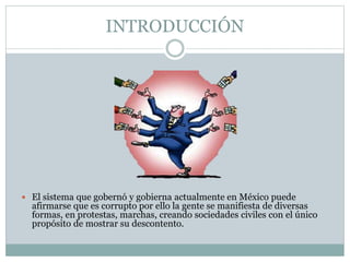 INTRODUCCIÓN
 El sistema que gobernó y gobierna actualmente en México puede
afirmarse que es corrupto por ello la gente se manifiesta de diversas
formas, en protestas, marchas, creando sociedades civiles con el único
propósito de mostrar su descontento.
 