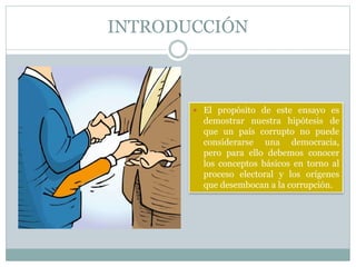 INTRODUCCIÓN
 El propósito de este ensayo es
demostrar nuestra hipótesis de
que un país corrupto no puede
considerarse una democracia,
pero para ello debemos conocer
los conceptos básicos en torno al
proceso electoral y los orígenes
que desembocan a la corrupción.
 