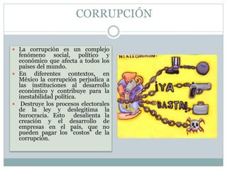 CORRUPCIÓN
 La corrupción es un complejo
fenómeno social, político y
económico que afecta a todos los
países del mundo.
 En diferentes contextos, en
México la corrupción perjudica a
las instituciones al desarrollo
económico y contribuye para la
inestabilidad política.
 Destruye los procesos electorales
de la ley y deslegitima la
burocracia. Esto desalienta la
creación y el desarrollo de
empresas en el país, que no
pueden pagar los "costos" de la
corrupción.
 