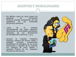 AGENTES Y MODALIDADES
 En México como en otros países las
prácticas de corrupción
electoral pueden presentarse en una
cualquiera de las instancias
del proceso electoral:
 antes de la votación
(manipulación del censo electoral,
obstrucción de actividades partidistas,
retención de los documentos
de identificación electoral, v. gr.),
 durante la votación (violencia
electoral, soborno del elector, doble o
múltiple votación, introducción
fraudulenta de sufragios en las urnas
electorales) o después de la votación
(no cómputo de votos válidos o
aumento ficticio de los cómputos
durante las elecciones).
 