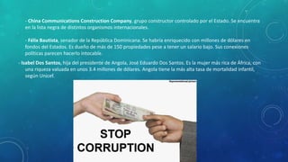 - China Communications Construction Company, grupo constructor controlado por el Estado. Se encuentra
en la lista negra de distintos organismos internacionales.
- Félix Bautista, senador de la República Dominicana. Se habría enriquecido con millones de dólares en
fondos del Estados. Es dueño de más de 150 propiedades pese a tener un salario bajo. Sus conexiones
políticas parecen hacerlo intocable.
- Isabel Dos Santos, hija del presidente de Angola, José Eduardo Dos Santos. Es la mujer más rica de África, con
una riqueza valuada en unos 3.4 millones de dólares. Angola tiene la más alta tasa de mortalidad infantil,
según Unicef.
 