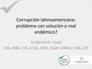 Corrupción latinoamericana: 
problema con solución o mal 
endémico? 
Guillermo H. Casal 
CPA, MBA, CIA, CCSA, CFSA, CGAP, CRMA, CISA, CFE 
 