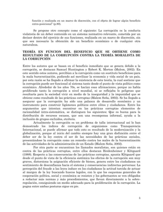 5
función y realizada en un marco de discreción, con el objeto de lograr algún beneficio
extra-posicional” (p.80).
Se propone otro concepto como el siguiente: La corrupción es la conducta
violatoria de un deber contenido en un sistema normativo relevante, cometida por un
decisor dentro del ejercicio de sus funciones, realizada en un marco de discreción, sin
que sea necesario la obtención de un beneficio económico o de cualquier otra
naturaleza.
TEORÍA EN FUNCION DEL BENEFICIO QUE SE OBTIENE COMO
RESULTADO DE LA CORRUPCIÓN CONTRA LA TEORÍA MORALISTA DE
LA CORRUPCIÓN
Entre los autores que se basan en el beneficio inmediato que se genera debido a la
corrupción, se destacan Samuel Huntington y Robert K. Merton (Malem, 2002). En
este sentido estos autores, percibían a la corrupción como un sustituto beneficioso para
la mala burocratización, pudiendo así movilizar la economía y vida social de un país,
por esta razón se ha llegado a afirmar la existencia de esta teoría, la cual sostiene que
la corrupción puede ser funcional al sistema tanto desde el punto de vista político como
económico. Alrededor de los años 70s, se hacían esas afirmaciones, porque no había
proliferado tanto la corrupción a nivel mundial, ni se reflejaba lo peligroso que
resultaría para la sociedad vivir en medio de la inseguridad y la impunidad que se
obtiene como resultado de las prácticas corruptas (Malem Seña, 2002). Se ha llegado a
asegurar que la corrupción ha sido una palanca de desarrollo económico y un
instrumento para construir ligámenes políticos entre elites y ciudadanos. Entre los
argumentos que intentan encontrar en las prácticas corruptas elementos de
racionalidad intra-sistemática, se distinguen los siguientes: Que es buena para la
distribución de recursos escasos, que son una recompensa informal, ayuda a la
inclusión de grupos excluidos, etcétera.
Actualmente la corrupción es un problema de talla internacional así lo han
demostrado los índices de corrupción de organismos como Transparencia
Internacional, se puede afirmar que todo esto es resultado de la modernización y la
globalización, porque al inicio del cambio siempre hay una gran disfunción entre el
deber ser de la ley contra el ser de las necesidades de las prácticas sociales,
presentándose la corrupción como un remedio contra los males de la burocratización
de las actividades de la administración de un Estado (Malem Seña, 2002).
Por otra parte se encuentran los llamados moralistas, son quienes están en
contra de las prácticas corruptas, entre ellos destacan Heidenheimer y Klitgaard
(1988). Respecto a las consecuencias de las prácticas corruptas, apunta Klitgaard que
desde el punto de vista de la eficiencia sistémica los efectos de la corrupción son muy
graves, distorsiona la asignación eficiente de bienes, genera entre los ciudadanos un
sentimiento de desconfianza hacia el sistema y consecuencias indirectas perversas: La
percepción del fraude a las leyes induce en los ciudadanos la actitud torcida de actuar
al margen de la ley buscando huecos legales, con lo que los esquemas generales de
cooperación política, social y económica se resisten y los gobernantes se ven obligados
a redactar más normas y más procedimientos, que llevan directamente a la sobre-
regulación, consiguiendo un medio adecuado para la proliferación de la corrupción. La
pugna entre ambas posturas sigue en pie.
 