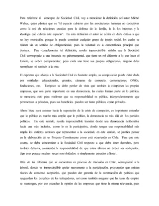Para referirme al concepto de Sociedad Civil, voy a mencionar la definición del autor Michel
Walzer, quien plantea que es “el espacio cubierto por las asociaciones humanas no coercitivas
como la red de relaciones creadas para la defensa de la familia, la fe, los intereses y la
ideología que cubren este espacio”. En esta definición el autor se centra en darle énfasis a que
no hay restricción, porque la puede constituir cualquier grupo de interés social, los cuales se
reúnen sin un sentido de obligatoriedad, pues la voluntad es la característica principal que
destaca. Para complementar tal definición, resulta imprescindible señalar que la Sociedad
Civil corresponde a una instancia no gubernamental, que tiene un rol diferente a lo que hace el
Estado, se deben complementar, pero cada uno tiene sus propias obligaciones, ninguno debe
reemplazar ni sustituir a la otra.
El espectro que abarca a la Sociedad Civil es bastante amplio, su composición puede estar dada
por entidades educacionales, gremios, cámaras de comercio, corporaciones, ONGs,
fundaciones, etc. Tampoco se debe perder de vista que también la componen las propias
empresas, que son parte importante en una democracia, las cuales forman parte de lo público,
se menciona esto para reafirmar que su responsabilidad es pública, independientemente que
pertenezcan a privados, pues sus beneficios pueden ser tanto públicos como privados.
Ahora bien, para avanzar hacia la superación de la crisis de corrupción, es importante entender
que lo público es mucho más amplio que lo político, la democracia va más allá de los partidos
políticos. En este sentido, resulta imprescindible transitar desde una democracia deliberativa
hacia una más inclusiva, como lo es la participativa, donde tengan una responsabilidad más
amplia los distintos sectores que representan a la sociedad, en este sentido, se justifica pensar
en la elaboración de un Proceso Constituyente como está ocurriendo en Chile. Para que esto
ocurra, se debe concientizar a la Sociedad Civil respecto a que debe tener derechos, pero
también deberes, asumiendo la responsabilidad de que estos últimos no deben ser soslayados,
digo esto porque muchas veces son olvidados o simplemente pasados a llevar.
Otra de las reformas que se encuentran en proceso de discusión en Chile, corresponde a la
laboral, donde es imprescindible apelar nuevamente a la participación, procurando que existan
niveles de consenso aceptables, que puedan dar garantía de la construcción de políticas que
resguarden los derechos de los trabajadores, así como también asegurar que las tasas de empleo
se mantengan, por eso escuchar la opinión de las empresas que tiene la misma relevancia, pues
 