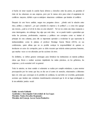 el hecho de tener rayada la cancha hacia deberes y derechos entre las partes, no garantiza el
éxito de las relaciones en una empresa, pero por lo menos sirve para evitar el surgimiento de
conflictos mayores, debido a que se anticipan situaciones cotidianas que tiendan al conflicto.
Después de este breve análisis, surgen tres preguntas claves: ¿dónde está la relación entre
ética, política y empresa?, ¿en qué coinciden la empresa y la política?, y a estas dos agregar
una tercera, ¿cuál es el rol de la ética en esta relación?. Tal vez no exista una única respuesta a
estas interrogantes, sin embargo, hay algo que está claro, no se puede tender a generalizar que
todas las personas, profesionales, empresas y políticos son corruptos como se insinuó al
principio de esta columna, para ello es importante aprender a revalorizar lo que representa la
institucionalidad, como lo plantea el profesor Domingo García Marzá (2014), en sus
conferencias, quien afirma que no es posible soslayar la responsabilidad de quienes se
involucran en actos de corrupción, pero se debe rescatar que todavía existen personas honestas,
que muchas veces se ven afectadas por las acciones de otros.
En definitiva, se deben generar estrategias para fortalecer las instituciones en materia políticas
claras que lleven a realizar acciones impidiendo las malas prácticas, en los gobiernos, las
empresas y en la sociedad civil en general.
Todo lo anterior, no tiene sentido si solamente se realiza por cumplir estándares, o para mostrar
preocupación por los temas que hoy en día son el centro de atención, relacionados a diferentes
tipos de crisis que convergen en la pérdida de confianza, la cual debe ser revertida, gestionando
acciones que tiendan una verdadera transformación estructural que le dé un lugar privilegiado a
la tan anhelada justicia social.
Guido Asencio Gallardo
Académico e Investigador Universidad de Los Lagos
Miembro Núcleo Desafíos Regionales
Miembro del Consejo Asesor Socio-Productivo
 