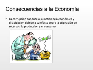 Consecuencias a la Economía La corrupción conduce a la ineficiencia económica y dilapidación debido a su efecto sobre la asignación de recursos, la producción y el consumo. 